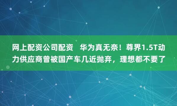 网上配资公司配资   华为真无奈！尊界1.5T动力供应商曾被国产车几近抛弃，理想都不要了