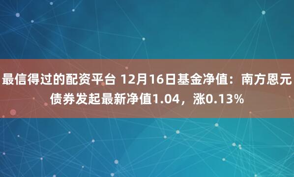 最信得过的配资平台 12月16日基金净值：南方恩元债券发起最新净值1.04，涨0.13%