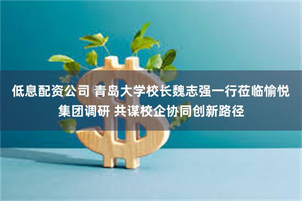 低息配资公司 青岛大学校长魏志强一行莅临愉悦集团调研 共谋校企协同创新路径
