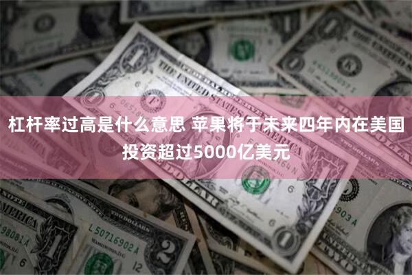杠杆率过高是什么意思 苹果将于未来四年内在美国投资超过5000亿美元