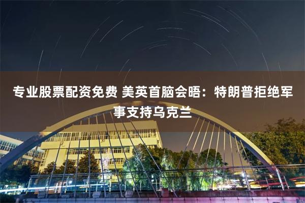 专业股票配资免费 美英首脑会晤:特朗普拒绝军事支持乌克兰