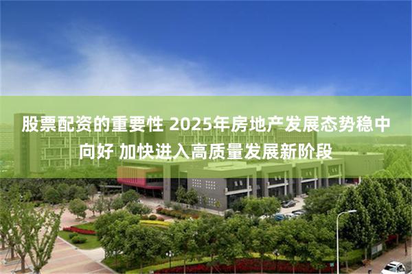 股票配资的重要性 2025年房地产发展态势稳中向好 加快进入高质量发展新阶段