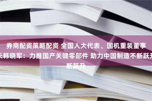 券商配资策略配资 全国人大代表、国机重装董事长韩晓军：力推国产关键零部件 助力中国制造不断跃升