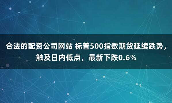 合法的配资公司网站 标普500指数期货延续跌势，触及日内低点，最新下跌0.6%