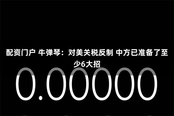 配资门户 牛弹琴：对美关税反制 中方已准备了至少6大招
