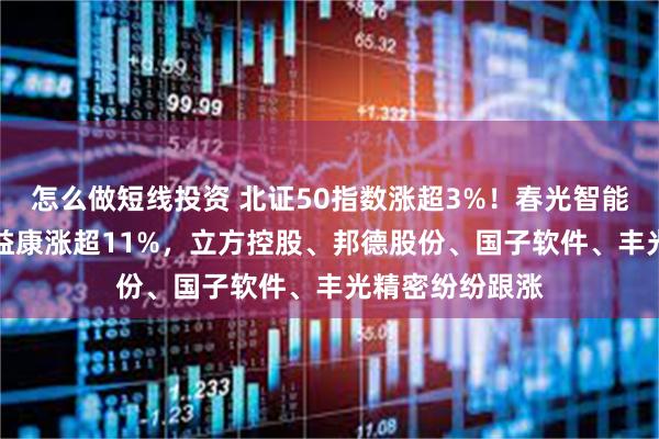 怎么做短线投资 北证50指数涨超3%！春光智能大涨23%，倍益康涨超11%，立方控股、邦德股份、国子软件、丰光精密纷纷跟涨