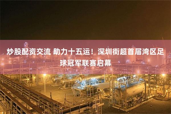 炒股配资交流 助力十五运！深圳街超首届湾区足球冠军联赛启幕
