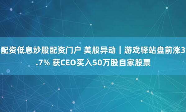 配资低息炒股配资门户 美股异动｜游戏驿站盘前涨3.7% 获CEO买入50万股自家股票