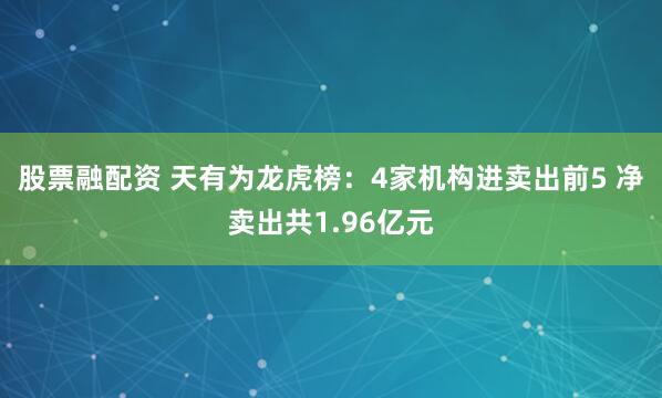 股票融配资 天有为龙虎榜：4家机构进卖出前5 净卖出共1.96亿元