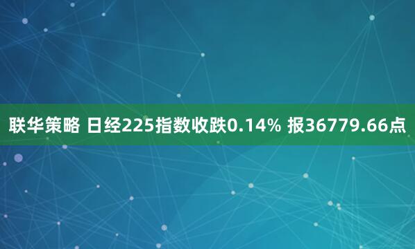 联华策略 日经225指数收跌0.14% 报36779.66点