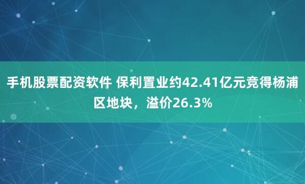 手机股票配资软件 保利置业约42.41亿元竞得杨浦区地块，溢价26.3%