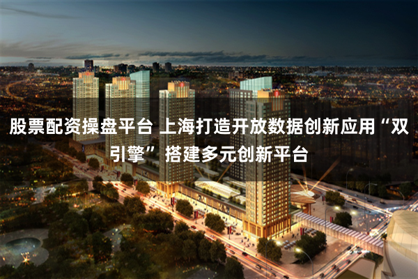 股票配资操盘平台 上海打造开放数据创新应用“双引擎” 搭建多元创新平台
