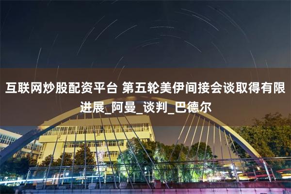互联网炒股配资平台 第五轮美伊间接会谈取得有限进展_阿曼_谈判_巴德尔
