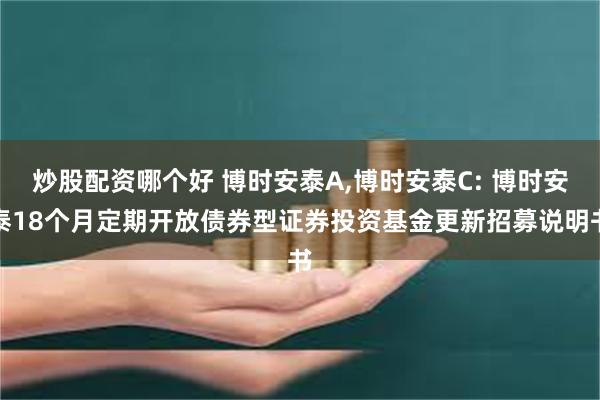炒股配资哪个好 博时安泰A,博时安泰C: 博时安泰18个月定期开放债券型证券投资基金更新招募说明书
