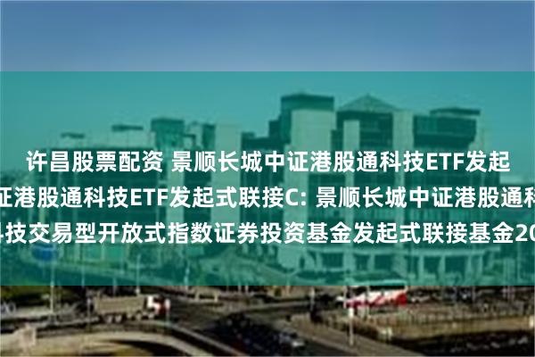 许昌股票配资 景顺长城中证港股通科技ETF发起式联接A,景顺长城中证港股通科技ETF发起式联接C: 景顺长城中证港股通科技交易型开放式指数证券投资基金发起式联接基金2025年第2号更新招募说明书