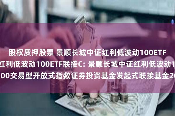股权质押股票 景顺长城中证红利低波动100ETF联接A,景顺长城中证红利低波动100ETF联接C: 景顺长城中证红利低波动100交易型开放式指数证券投资基金发起式联接基金2025年第1号更新招募说明书