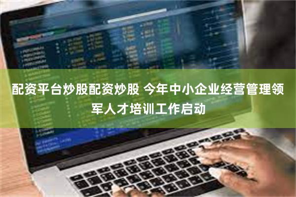 配资平台炒股配资炒股 今年中小企业经营管理领军人才培训工作启动