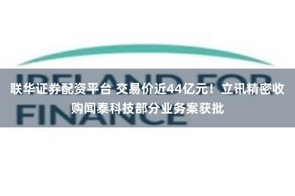 联华证券配资平台 交易价近44亿元！立讯精密收购闻泰科技部分业务案获批