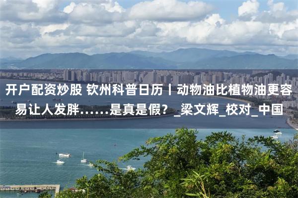 开户配资炒股 钦州科普日历丨动物油比植物油更容易让人发胖……是真是假？_梁文辉_校对_中国