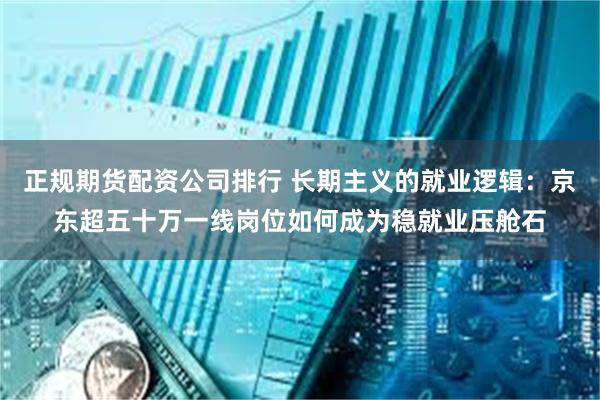 正规期货配资公司排行 长期主义的就业逻辑：京东超五十万一线岗位如何成为稳就业压舱石
