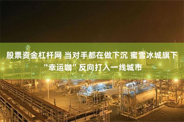 股票资金杠杆网 当对手都在做下沉 蜜雪冰城旗下“幸运咖”反向打入一线城市