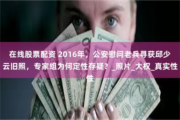 在线股票配资 2016年，公安慰问老兵寻获邱少云旧照，专家组为何定性存疑？_照片_大权_真实性