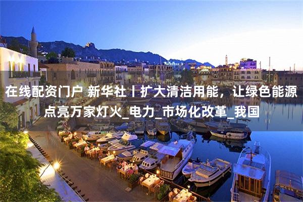 在线配资门户 新华社丨扩大清洁用能，让绿色能源点亮万家灯火_电力_市场化改革_我国