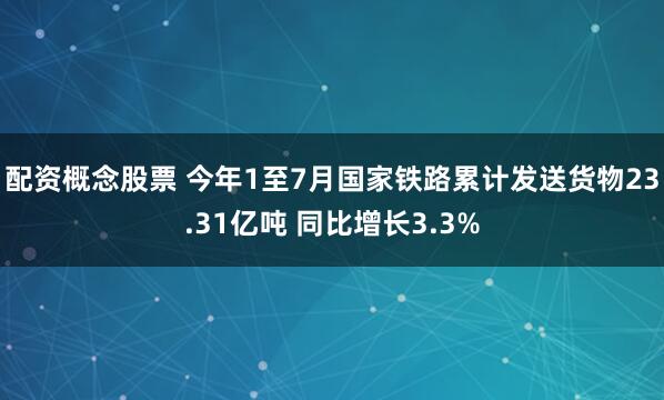 配资概念股票 今年1至7月国家铁路累计发送货物23.31亿吨 同比增长3.3%
