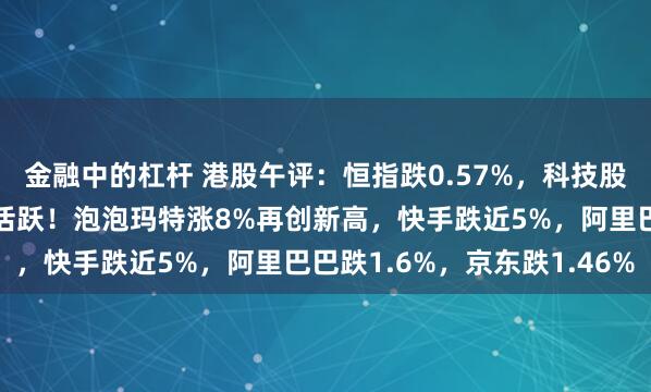 金融中的杠杆 港股午评：恒指跌0.57%，科技股、医药股普跌，新消费活跃！泡泡玛特涨8%再创新高，快手跌近5%，阿里巴巴跌1.6%，京东跌1.46%