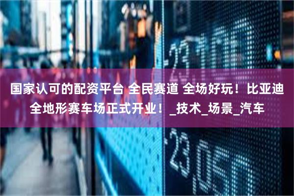 国家认可的配资平台 全民赛道 全场好玩！比亚迪全地形赛车场正式开业！_技术_场景_汽车