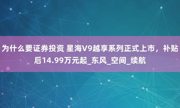为什么要证券投资 星海V9越享系列正式上市，补贴后14.99万元起_东风_空间_续航