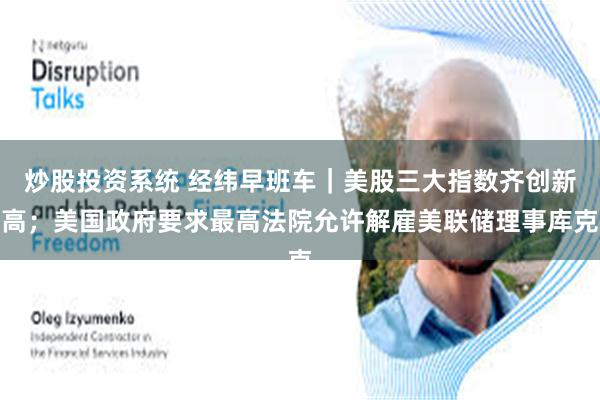 炒股投资系统 经纬早班车｜美股三大指数齐创新高；美国政府要求最高法院允许解雇美联储理事库克