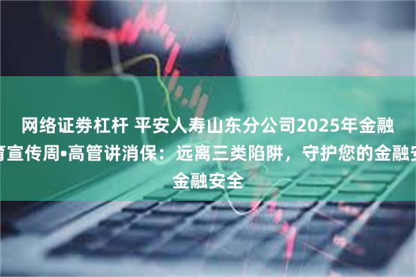 网络证劵杠杆 平安人寿山东分公司2025年金融教育宣传周•高管讲消保：远离三类陷阱，守护您的金融安全