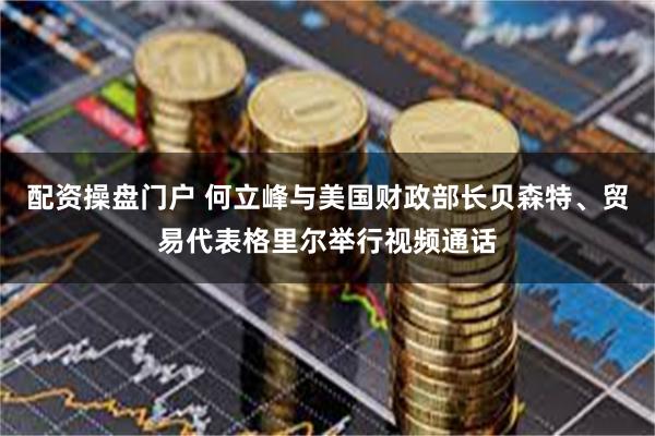 配资操盘门户 何立峰与美国财政部长贝森特、贸易代表格里尔举行视频通话