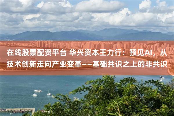 在线股票配资平台 华兴资本王力行:预见AI,从技术创新走向产业变革——基础共识之上的非共识