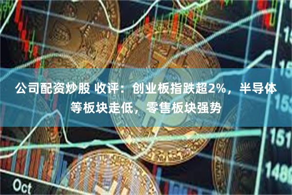 公司配资炒股 收评：创业板指跌超2%，半导体等板块走低，零售板块强势