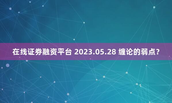 在线证劵融资平台 2023.05.28 缠论的弱点？