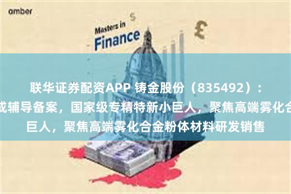 联华证券配资APP 铸金股份(835492):北交所上市申请已完成辅导备案,国家级专精特新小巨人,聚焦高端雾化合金粉体材料研发销售
